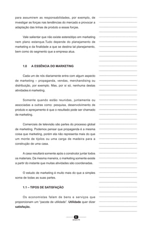 6
SENAI-PR
...............................................
...............................................
...............................................
...............................................
...............................................
...............................................
...............................................
...............................................
...............................................
...............................................
...............................................
...............................................
...............................................
...............................................
...............................................
...............................................
...............................................
...............................................
...............................................
...............................................
...............................................
...............................................
...............................................
...............................................
...............................................
...............................................
...............................................
...............................................
...............................................
...............................................
...............................................
...............................................
...............................................
...............................................
...............................................
...............................................
...............................................
...............................................
...............................................
...............................................
...............................................
para assumirem as responsabilidades, por exemplo, de
investigar as forças nas tendências do mercado e provocar a
adaptação das linhas de produto a essas forças.
Vale salientar que não existe estereótipo em marketing
nem plano estanque.Tudo depende do planejamento de
marketing e da finalidade a que se destina tal planejamento,
bem como do segmento que a empresa atua.
1.0 A ESSÊNCIA DO MARKETING
Cada um de nós diariamente entra com algum aspecto
de marketing – propaganda, vendas, merchandising ou
distribuição, por exemplo. Mas, por si só, nenhuma destas
atividades é marketing.
Somente quando estão reunidas, juntamente ou
associadas a outras como: pesquisa, desenvolvimento de
produto e apreçamento é que o resultado pode ser chamado
de marketing.
Comerciais de televisão são partes do processo global
de marketing. Podemos pensar que propaganda é a mesma
coisa que marketing, porém ela não representa mais do que
um monte de tijolos ou uma carga de madeira para a
construção de uma casa.
A casa resultará somente após o construtor juntar todos
os materiais. Da mesma maneira, o marketing somente existe
a partir do instante que muitas atividades são coordenadas.
O estudo de marketing é muito mais do que a simples
soma de todas as suas partes.
1.1 – TIPOS DE SATISFAÇÃO
Os economistas falam de bens e serviços que
proporcionam um “pacote de utilidade”. Utilidade quer dizer
satisfação.
 