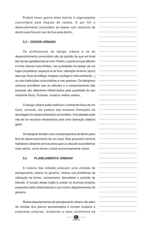 6 0
SENAI-PR
...............................................
...............................................
...............................................
...............................................
...............................................
...............................................
...............................................
...............................................
...............................................
...............................................
...............................................
...............................................
...............................................
...............................................
...............................................
...............................................
...............................................
...............................................
...............................................
...............................................
...............................................
...............................................
...............................................
...............................................
...............................................
...............................................
...............................................
...............................................
...............................................
...............................................
...............................................
...............................................
...............................................
...............................................
...............................................
...............................................
...............................................
...............................................
...............................................
...............................................
...............................................
Poderá haver guerra entre bairros e organizações
comunitária pela disputa de verbas. E por fim o
desenvolvimento comunitário se baseia num raciocínio de
dentro para fora em vez de fora para dentro.
5.2 – DESIGN URBANO
Os profissionais de design urbano e os do
desenvolvimento comunitário são da opinião de que um local
tem de ser agradável de se viver. Porém, o ponto em que diferem
é onde colocar mais ênfase: nas qualidades do design de um
lugar (arquitetura, espaços ao ar livre, utilização da terra, layout
das ruas, fluxo de tráfego, limpeza, ecologia e meio-ambiente...)
ou nas instituições comunitárias e nas pessoas. Os designers
urbanos acreditam que as atitudes e o comportamento das
pessoas são altamente influenciados pela qualidade do seu
ambiente físico. Portanto, mudá-lo melhor ambos.
O design urbano pode melhorar o ambiente físico de um
local, contudo, ele padece das mesmas limitações da
abordagem do desenvolvimento comunitário. A localidade pode
não ter os recursos necessários para uma operação plástica
geral.
Os designer tendem a ter uma perspectiva de dentro para
fora do desenvolvimento de um local. Eles procuram torná-lo
habitável e atraente sem se preocupar ou discutir os problemas
mais sérios, como tornar o local economicamente viável.
5.3 PLANEJAMENTO URBANO
A maioria das cidades possuem uma unidade de
planejamento urbano no governo, imersa nos problemas de
utilização de terras, zoneamento, densidade e controle de
trânsito. A função desse órgão é avaliar os diversos projetos
propostos pelos elaboradores e por outros departamentos do
governo.
Muitos departamentos de planejamento urbano vão além
da revisão dos planos apresentados e iniciam projetos e
propostas próprias, avaliando a base econômica da
 