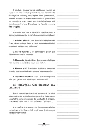 6 2
SENAI-PR
...............................................
...............................................
...............................................
...............................................
...............................................
...............................................
...............................................
...............................................
...............................................
...............................................
...............................................
...............................................
...............................................
...............................................
...............................................
...............................................
...............................................
...............................................
...............................................
...............................................
...............................................
...............................................
...............................................
...............................................
...............................................
...............................................
...............................................
...............................................
...............................................
...............................................
...............................................
...............................................
...............................................
...............................................
...............................................
...............................................
...............................................
...............................................
...............................................
...............................................
...............................................
O objetivo é preparar planos e ações que integrem ao
objetivos e recursos com as oportunidades. Pelo planejamento
estratégico de marketing, um local pode decidir que indústrias,
serviços e mercados devem ser estimulados, quais devem
ser mantidos e quais devem ser desenfatizados ou até
abandonados. (ver texto Chemainus, no Canadá, encontra
uma solução)
Qualquer que seja a estrutura organizacional o
planejamento estratégico de marketing passa por cinco etapas:
1. Auditoria do local: Como é a localidade hoje em dia?
Quais são seus pontos fortes e fracos, suas oportunidades/
ameaças e quais os seus problemas?
2. Visão e objetivos: O que os moradores querem que
a comunidade seja ou se torne?
3. Elaboração de estratégia: Que amplas estratégias
iriam ajudar a comunidade a atingir suas metas?
4. Plano de ação: Que atitudes específicas devem ser
tomadas pela comunidade para executar suas estratégias?
5. Implantação e controle: O que a comunidade precisa
fazer para garantir uma implantação bem-sucedida?
6.0 ESTRATÉGIAS PARA MELHORAR UMA
LOCALIDADE
Muitas pessoas encarregadas de melhorar um local
acham que vender um local significa promovê-lo. Elas encaram
o marketing como um exercício de construção de imagem,
confundindo-o com uma de suas atividades: a promoção.
A promoção é, ironicamente, uma da tarefas de marketing
menos importante. Ela por si só não é capaz de ajudar uma
cidade com problemas.
 