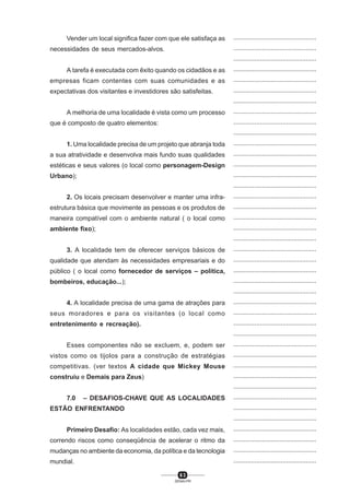 6 3
SENAI-PR
...............................................
...............................................
...............................................
...............................................
...............................................
...............................................
...............................................
...............................................
...............................................
...............................................
...............................................
...............................................
...............................................
...............................................
...............................................
...............................................
...............................................
...............................................
...............................................
...............................................
...............................................
...............................................
...............................................
...............................................
...............................................
...............................................
...............................................
...............................................
...............................................
...............................................
...............................................
...............................................
...............................................
...............................................
...............................................
...............................................
...............................................
...............................................
...............................................
...............................................
...............................................
Vender um local significa fazer com que ele satisfaça as
necessidades de seus mercados-alvos.
A tarefa é executada com êxito quando os cidadãos e as
empresas ficam contentes com suas comunidades e as
expectativas dos visitantes e investidores são satisfeitas.
A melhoria de uma localidade é vista como um processo
que é composto de quatro elementos:
1. Uma localidade precisa de um projeto que abranja toda
a sua atratividade e desenvolva mais fundo suas qualidades
estéticas e seus valores (o local como personagem-Design
Urbano);
2. Os locais precisam desenvolver e manter uma infra-
estrutura básica que movimente as pessoas e os produtos de
maneira compatível com o ambiente natural ( o local como
ambiente fixo);
3. A localidade tem de oferecer serviços básicos de
qualidade que atendam às necessidades empresariais e do
público ( o local como fornecedor de serviços – política,
bombeiros, educação...);
4. A localidade precisa de uma gama de atrações para
seus moradores e para os visitantes (o local como
entretenimento e recreação).
Esses componentes não se excluem, e, podem ser
vistos como os tijolos para a construção de estratégias
competitivas. (ver textos A cidade que Mickey Mouse
construiu e Demais para Zeus)
7.0 – DESAFIOS-CHAVE QUE AS LOCALIDADES
ESTÃO ENFRENTANDO
Primeiro Desafio: As localidades estão, cada vez mais,
correndo riscos como conseqüência de acelerar o ritmo da
mudanças no ambiente da economia, da política e da tecnologia
mundial.
 