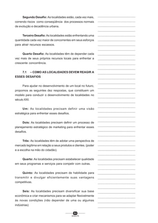 6 4
SENAI-PR
...............................................
...............................................
...............................................
...............................................
...............................................
...............................................
...............................................
...............................................
...............................................
...............................................
...............................................
...............................................
...............................................
...............................................
...............................................
...............................................
...............................................
...............................................
...............................................
...............................................
...............................................
...............................................
...............................................
...............................................
...............................................
...............................................
...............................................
...............................................
...............................................
...............................................
...............................................
...............................................
...............................................
...............................................
...............................................
...............................................
...............................................
...............................................
...............................................
...............................................
...............................................
Segundo Desafio: As localidades estão, cada vez mais,
correndo riscos como conseqüência dos processos normais
de evolução e decadência urbana.
Terceiro Desafio: As localidades estão enfrentando uma
quantidade cada vez maior de concorrentes em seus esforços
para atrair recursos escassos.
Quarto Desafio: As localidades têm de depender cada
vez mais de seus próprios recursos locais para enfrentar a
crescente concorrência.
7.1 – COMO AS LOCALIDADES DEVEM REAGIR A
ESSES DESAFIOS
Para ajudar no desenvolvimento de um local no futuro,
propomos as seguintes dez respostas, que constituem um
modelo para conduzir o desenvolvimento de localidades no
século XXI.
Um: As localidades precisam definir uma visão
estratégica para enfrentar esses desafios.
Dois: As localidades precisam definir um processo de
planejamento estratégico de marketing para enfrentar esses
desafios.
Três: As localidades têm de adotar uma perspectiva de
mercado legítima em relação a seus produtos e clientes. (poder
e a escolha na mão do cidadão).
Quarto: As localidades precisam estabelecer qualidade
em seus programas e serviços para competir com outras.
Quinto: As localidades precisam de habilidade para
transmitir e divulgar eficientemente suas vantagens
competitivas.
Seis: As localidades precisam diversificar sua base
econômica e criar mecanismos para se adaptar flexivelmente
às novas condições (não depender de uma ou algumas
indústrias)
 