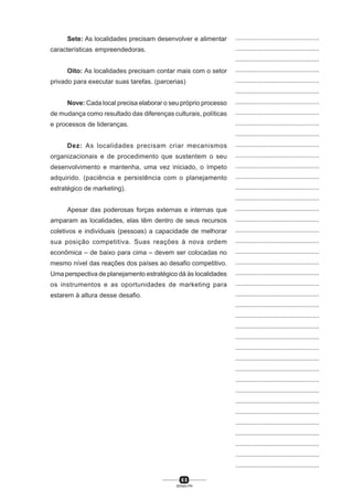 6 5
SENAI-PR
...............................................
...............................................
...............................................
...............................................
...............................................
...............................................
...............................................
...............................................
...............................................
...............................................
...............................................
...............................................
...............................................
...............................................
...............................................
...............................................
...............................................
...............................................
...............................................
...............................................
...............................................
...............................................
...............................................
...............................................
...............................................
...............................................
...............................................
...............................................
...............................................
...............................................
...............................................
...............................................
...............................................
...............................................
...............................................
...............................................
...............................................
...............................................
...............................................
...............................................
...............................................
Sete: As localidades precisam desenvolver e alimentar
características empreendedoras.
Oito: As localidades precisam contar mais com o setor
privado para executar suas tarefas. (parcerias)
Nove: Cada local precisa elaborar o seu próprio processo
de mudança como resultado das diferenças culturais, políticas
e processos de lideranças.
Dez: As localidades precisam criar mecanismos
organizacionais e de procedimento que sustentem o seu
desenvolvimento e mantenha, uma vez iniciado, o ímpeto
adquirido. (paciência e persistência com o planejamento
estratégico de marketing).
Apesar das poderosas forças externas e internas que
amparam as localidades, elas têm dentro de seus recursos
coletivos e individuais (pessoas) a capacidade de melhorar
sua posição competitiva. Suas reações à nova ordem
econômica – de baixo para cima – devem ser colocadas no
mesmo nível das reações dos países ao desafio competitivo.
Uma perspectiva de planejamento estratégico dá às localidades
os instrumentos e as oportunidades de marketing para
estarem à altura desse desafio.
 