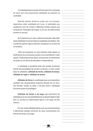 7
SENAI-PR
...............................................
...............................................
...............................................
...............................................
...............................................
...............................................
...............................................
...............................................
...............................................
...............................................
...............................................
...............................................
...............................................
...............................................
...............................................
...............................................
...............................................
...............................................
...............................................
...............................................
...............................................
...............................................
...............................................
...............................................
...............................................
...............................................
...............................................
...............................................
...............................................
...............................................
...............................................
...............................................
...............................................
...............................................
...............................................
...............................................
...............................................
...............................................
...............................................
...............................................
...............................................
O marketing está envolvido intimamente com o processo
de troca que visa proporcionar satisfação às pessoas na
sociedade.
Quando damos dinheiro suado por um produto,
esperamos obter satisfação em troca. A satisfação que
recebemos vem de muitas e diferentes facetas daquilo que
compramos. Resultado da função ou do uso de determinado
produto ou serviço.
Ao comprarmos um carro, obtemos transporte. Mas além
desta satisfação funcional obtemos satisfação psicológica. Isto
é podemos ganhar alguns atributos intangíveis na compra de
um produto.
Além do transporte um carro também pode realçar os
sentimentos de uma pessoa quanto à sua importância e valor
próprio. Pode proporcionar status, proporcionar um sentimento
de poder ou um senso de liberdade e independência.
A satisfação é resultante tanto das facetas funcionais
quanto das psicológicas de um bem ou serviço, e, inclui, quatro
tipos de utilidades: utilidade de forma, utilidade de tempo,
utilidade de lugar e utilidade de posse.
Utilidade de forma é a satisfação que os compradores
recebem das características tangíveis (físicas) de um bem,
seu formato, função ou estilo, e envolve tanto a satisfação
funcional quanto à psicológica.
Utilidade de tempo e de lugar são elementos de
satisfação que vem da possibilidade de se adquirir determinado
bem ou serviço em determinada época e em lugar de fácil
acesso.
Por isto, estas utilidades fazem com que os fornecedores
e fabricantes estejam próximos de seus consumidores em
termos de tempo e de lugar.
 