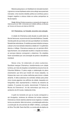7 0
SENAI-PR
...............................................
...............................................
...............................................
...............................................
...............................................
...............................................
...............................................
...............................................
...............................................
...............................................
...............................................
...............................................
...............................................
...............................................
...............................................
...............................................
...............................................
...............................................
...............................................
...............................................
...............................................
...............................................
...............................................
...............................................
...............................................
...............................................
...............................................
...............................................
...............................................
...............................................
...............................................
...............................................
...............................................
...............................................
...............................................
...............................................
...............................................
...............................................
...............................................
...............................................
...............................................
Maiores pesquisas e um feedback do mercado levariam
o governo a novas hipóteses sobre como atingir seus possíveis
mercados. Uma recente rebelião política só contribuiu para a
imagem negativa e colocou todas as outras campanhas na
fila de espera.
Fonte: Michael Giuliano pesquisou a campanha de imagem do
Haiti em junho de 1988 – Entrevista com Collette Jefferies, do Bureau
de Turismo do Governo do Haiti em 05/01/92.
2.0 Chemainus, no Canadá, encontra uma solução
A cidade de Chemainus está situada na parte leste da
Ilha de Vancouver, na província da Columbia Britânica, Canadá.
Grande parte de sua renda vem dos que trabalham na indústria
florestal das redondezas. À medida que essa indústria começou
a decair uma nova estrada rodeando a cidade em 1,5 quilômetro
desviou o tráfego. Chemainus passou por um período difícil:
lojas fecharam, era complicado recolher o imposto de renda e
os serviços básicos começaram a deteriorar. Os cidadãos
foram acometidos por uma sensação de perda e decadência
inevitável.
Nessa crise, foi elaborado um plano audacioso.
Decidiram reerguer Chemainus, transformando-a em cidade
turística, por meio de doações e empréstimos da província de
Columbia Britânica. O plano exigia a colaboração do plano
empresarial, que teria que investir em novas calçadas, na
limpeza das ruas e em outras melhorias para tornar a cidade
atraente. A idéia audaciosa era contratar artistas para pintar
cinco murais gigantes nos edifícios da cidade, baseados em
fotografias reais representando a história da indústria da
madeira. O sucesso do evento, denominado “O festival de
Murais de Chemainus”, foi tão estrondoso que levou ao
acréscimo de 25 murais, totalizando trinta.
A partir do momento em que os murais começaram a
ser divulgados, centenas de milhares de turistas visitaram
Chemainus e foram abertos setenta novos negócios. A cidade
tornou-se solvente. Além do turismo, a revitalização estimulou
a construção de uma serraria de US$21 milhões, a produção
do filme The Little Towm that Did, e a construção da réplica do
 