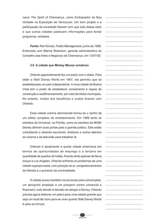 7 1
SENAI-PR
...............................................
...............................................
...............................................
...............................................
...............................................
...............................................
...............................................
...............................................
...............................................
...............................................
...............................................
...............................................
...............................................
...............................................
...............................................
...............................................
...............................................
...............................................
...............................................
...............................................
...............................................
...............................................
...............................................
...............................................
...............................................
...............................................
...............................................
...............................................
...............................................
...............................................
...............................................
...............................................
...............................................
...............................................
...............................................
...............................................
...............................................
...............................................
...............................................
...............................................
...............................................
navio The Spirit of Chemainus, como Embaixador da Boa
Vontade na Exposição de Vancouver. Um bom projeto e a
participação da sociedade fizeram com que tudo desse certo
e que outras cidades pedissem informações para tentar
programas similares.
Fonte: Karl Schutz, Public Manegement, junho de 1986.
Entrevista com Márcia Robinson, gerente administrativa do
Conselho das Artes e Negócios de Chemainus, em 13/01/92.
3.0 A cidade que Mickey Mouse construiu
Orlando aparentemente fez um pacto com o diabo. Para
obter a Walt Disney World em 1967, ela permitiu que se
estabelecesse um país independente. A nova cidade de Buena
Vista tem o poder de estabelecer zoneamento e regras de
construção e autofinanciamento, por meio de títulos municipais.
No entanto, muitos dos benefícios e custos ficaram com
Orlando.
Essa cidade outrora adormecida tornou-se o centro de
um sólido complexo de entretenimento. Em 1989 tanto os
estúdios da Universal, na Flórida, como os estúdios da MGM/
Disney abriram suas portas para o grande público. Eles estão
contratando e atraindo escritores, diretores e outros talentos
do cinema e da televisão para trabalhar lá.
Orlando é atualmente a quinta cidade americana em
termos de oportunidades de emprego e a terceira em
quantidade de quartos de hotéis, ficando atrás apenas de Nova
Iorque e Los Angeles. Orlando enfrenta os problemas de uma
cidade superpovoada, com poluição do ar, congestionamentos
de trânsito e o aumento da criminalidade.
A cidade possui também novos locais para convenções,
um aeroporto ampliado e um próspero centro comercial e
financeiro, tudo devido à decisão de abrigar a Disney. Orlando
precisa agora elaborar um plano para uma cidade grande que
seja um local tão bom para se viver quanto Walt Disney World
é para se brincar.
 
