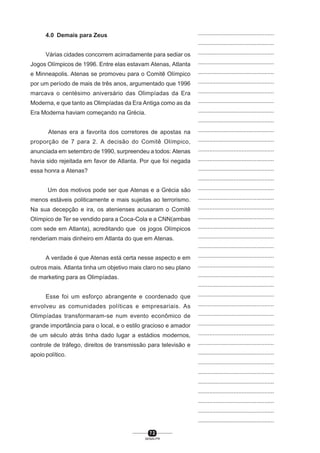 7 2
SENAI-PR
...............................................
...............................................
...............................................
...............................................
...............................................
...............................................
...............................................
...............................................
...............................................
...............................................
...............................................
...............................................
...............................................
...............................................
...............................................
...............................................
...............................................
...............................................
...............................................
...............................................
...............................................
...............................................
...............................................
...............................................
...............................................
...............................................
...............................................
...............................................
...............................................
...............................................
...............................................
...............................................
...............................................
...............................................
...............................................
...............................................
...............................................
...............................................
...............................................
...............................................
...............................................
4.0 Demais para Zeus
Várias cidades concorrem acirradamente para sediar os
Jogos Olímpicos de 1996. Entre elas estavam Atenas, Atlanta
e Minneapolis. Atenas se promoveu para o Comitê Olímpico
por um período de mais de três anos, argumentado que 1996
marcava o centésimo aniversário das Olimpíadas da Era
Moderna, e que tanto as Olimpíadas da Era Antiga como as da
Era Moderna haviam começando na Grécia.
Atenas era a favorita dos corretores de apostas na
proporção de 7 para 2. A decisão do Comitê Olímpico,
anunciada em setembro de 1990, surpreendeu a todos: Atenas
havia sido rejeitada em favor de Atlanta. Por que foi negada
essa honra a Atenas?
Um dos motivos pode ser que Atenas e a Grécia são
menos estáveis politicamente e mais sujeitas ao terrorismo.
Na sua decepção e ira, os atenienses acusaram o Comitê
Olímpico de Ter se vendido para a Coca-Cola e a CNN(ambas
com sede em Atlanta), acreditando que os jogos Olímpicos
renderiam mais dinheiro em Atlanta do que em Atenas.
A verdade é que Atenas está certa nesse aspecto e em
outros mais. Atlanta tinha um objetivo mais claro no seu plano
de marketing para as Olimpíadas.
Esse foi um esforço abrangente e coordenado que
envolveu as comunidades políticas e empresariais. As
Olimpíadas transformaram-se num evento econômico de
grande importância para o local, e o estilo gracioso e amador
de um século atrás tinha dado lugar a estádios modernos,
controle de tráfego, direitos de transmissão para televisão e
apoio político.
 