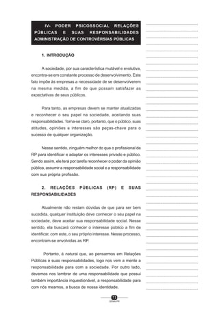 7 3
SENAI-PR
...............................................
...............................................
...............................................
...............................................
...............................................
...............................................
...............................................
...............................................
...............................................
...............................................
...............................................
...............................................
...............................................
...............................................
...............................................
...............................................
...............................................
...............................................
...............................................
...............................................
...............................................
...............................................
...............................................
...............................................
...............................................
...............................................
...............................................
...............................................
...............................................
...............................................
...............................................
...............................................
...............................................
...............................................
...............................................
...............................................
...............................................
...............................................
...............................................
...............................................
...............................................
1. INTRODUÇÃO
A sociedade, por sua característica mutável e evolutiva,
encontra-se em constante processo de desenvolvimento. Este
fato impõe às empresas a necessidade de se desenvolverem
na mesma medida, a fim de que possam satisfazer as
expectativas de seus públicos.
Para tanto, as empresas devem se manter atualizadas
e reconhecer o seu papel na sociedade, aceitando suas
responsabilidades. Torna-se claro, portanto, que o público, suas
atitudes, opiniões e interesses são peças-chave para o
sucesso de qualquer organização.
Nesse sentido, ninguém melhor do que o profissional de
RP para identificar e adaptar os interesses privado e público.
Sendo assim, ele terá por tarefa reconhecer o poder da opinião
pública, assumir a responsabilidade social e a responsabilidade
com sua própria profissão.
2. RELAÇÕES PÚBLICAS (RP) E SUAS
RESPONSABILIDADES
Atualmente não restam dúvidas de que para ser bem
sucedida, qualquer instituição deve conhecer o seu papel na
sociedade, deve aceitar sua responsabilidade social. Nesse
sentido, ela buscará conhecer o interesse público a fim de
identificar, com este, o seu próprio interesse. Nesse processo,
encontram-se envolvidas as RP.
Portanto, é natural que, ao pensarmos em Relações
Públicas e suas responsabilidades, logo nos vem a mente a
responsabilidade para com a sociedade. Por outro lado,
devemos nos lembrar de uma responsabilidade que possui
também importância inquestionável, a responsabilidade para
com nós mesmos, a busca de nossa identidade.
IV- PODER PSICOSSOCIAL RELAÇÕES
PÚBLICAS E SUAS RESPONSABILIDADES
ADMINISTRAÇÃO DE CONTROVÉRSIAS PÚBLICAS
 