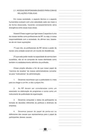 7 4
SENAI-PR
...............................................
...............................................
...............................................
...............................................
...............................................
...............................................
...............................................
...............................................
...............................................
...............................................
...............................................
...............................................
...............................................
...............................................
...............................................
...............................................
...............................................
...............................................
...............................................
...............................................
...............................................
...............................................
...............................................
...............................................
...............................................
...............................................
...............................................
...............................................
...............................................
...............................................
...............................................
...............................................
...............................................
...............................................
...............................................
...............................................
...............................................
...............................................
...............................................
...............................................
...............................................
2.1. NOSSAS RESPONSABILIDADES PARA COM AS
RELAÇÕES PÚBLICAS
Em nossa sociedade, o aspecto técnico e o aspecto
humanístico evoluem com uma velocidade cada vez maior e
de forma dissociada, havendo conseqüentemente séria
divergência entre essas duas áreas.
Howard Chase sugere que ligar esses 2 aspectos é uma
de nossas tarefas como profissionais de RP; ou seja, é nossa
responsabilidade com a sociedade. Ao afirmar isso, baseia-
se ele em duas suposições:
1ª) que nós, os profissionais de RP, temos o poder de
recriar uma unidade social em um mundo de dissidências;
2ª) que este poder reside na capacidade de sermos bem
sucedidos, não só na conquista de nossa identidade como
também no estabelecimento definitivo da profissão.
Chase propõe atitudes a fim de que nosso papel de
“meninos de recados” de nossos administradores converta-
se para “motivadores” da administração:
1. Devemos reconhecer que a publicidade é o meio
para se chegar a um fim, e não o próprio fim;
2. As RP devem ser consideradas como um
associado na elaboração de programas e nunca como um
instrumento de publicidade da organização;
3. Devemos conquistar o status de participante na
tomada de decisões referentes às políticas e diretrizes da
empresa;
4. Devemos passar do papel de porta-voz ou
defensores das causas que representamos para o papel de
participantes dessas causas;
 