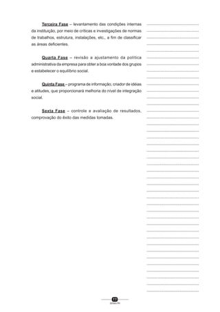 7 7
SENAI-PR
...............................................
...............................................
...............................................
...............................................
...............................................
...............................................
...............................................
...............................................
...............................................
...............................................
...............................................
...............................................
...............................................
...............................................
...............................................
...............................................
...............................................
...............................................
...............................................
...............................................
...............................................
...............................................
...............................................
...............................................
...............................................
...............................................
...............................................
...............................................
...............................................
...............................................
...............................................
...............................................
...............................................
...............................................
...............................................
...............................................
...............................................
...............................................
...............................................
...............................................
...............................................
Terceira Fase – levantamento das condições internas
da instituição, por meio de críticas e investigações de normas
de trabalhos, estrutura, instalações, etc., a fim de classificar
as áreas deficientes.
Quarta Fase – revisão a ajustamento da política
administrativa da empresa para obter a boa vontade dos grupos
e estabelecer o equilíbrio social.
Quinta Fase – programa de informação, criador de idéias
e atitudes, que proporcionará melhoria do nível de integração
social.
Sexta Fase – controle e avaliação de resultados,
comprovação do êxito das medidas tomadas.
 