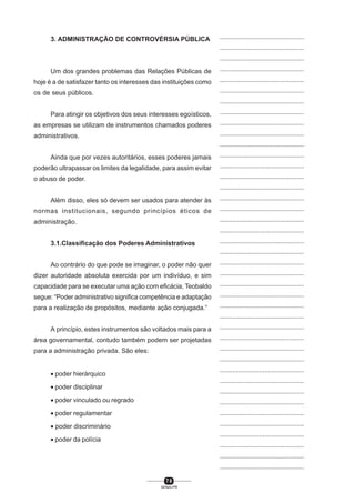 7 8
SENAI-PR
...............................................
...............................................
...............................................
...............................................
...............................................
...............................................
...............................................
...............................................
...............................................
...............................................
...............................................
...............................................
...............................................
...............................................
...............................................
...............................................
...............................................
...............................................
...............................................
...............................................
...............................................
...............................................
...............................................
...............................................
...............................................
...............................................
...............................................
...............................................
...............................................
...............................................
...............................................
...............................................
...............................................
...............................................
...............................................
...............................................
...............................................
...............................................
...............................................
...............................................
...............................................
3. ADMINISTRAÇÃO DE CONTROVÉRSIA PÚBLICA
Um dos grandes problemas das Relações Públicas de
hoje é a de satisfazer tanto os interesses das instituições como
os de seus públicos.
Para atingir os objetivos dos seus interesses egoísticos,
as empresas se utilizam de instrumentos chamados poderes
administrativos.
Ainda que por vezes autoritários, esses poderes jamais
poderão ultrapassar os limites da legalidade, para assim evitar
o abuso de poder.
Além disso, eles só devem ser usados para atender às
normas institucionais, segundo princípios éticos de
administração.
3.1.Classificação dos Poderes Administrativos
Ao contrário do que pode se imaginar, o poder não quer
dizer autoridade absoluta exercida por um indivíduo, e sim
capacidade para se executar uma ação com eficácia, Teobaldo
segue: “Poder administrativo significa competência e adaptação
para a realização de propósitos, mediante ação conjugada.”
A princípio, estes instrumentos são voltados mais para a
área governamental, contudo também podem ser projetadas
para a administração privada. São eles:
• poder hierárquico
• poder disciplinar
• poder vinculado ou regrado
• poder regulamentar
• poder discriminário
• poder da polícia
 