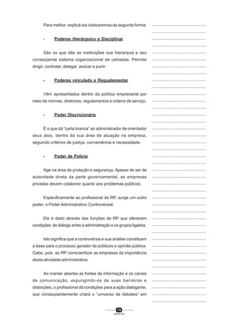 7 9
SENAI-PR
...............................................
...............................................
...............................................
...............................................
...............................................
...............................................
...............................................
...............................................
...............................................
...............................................
...............................................
...............................................
...............................................
...............................................
...............................................
...............................................
...............................................
...............................................
...............................................
...............................................
...............................................
...............................................
...............................................
...............................................
...............................................
...............................................
...............................................
...............................................
...............................................
...............................................
...............................................
...............................................
...............................................
...............................................
...............................................
...............................................
...............................................
...............................................
...............................................
...............................................
...............................................
Para melhor explicá-los colocaremos da seguinte forma:
- Poderes Hierárquico e Disciplinar
São os que dão as instituições sua hierarquia e seu
conseqüente sistema organizacional de camadas. Permite
dirigir, controlar, delegar, avocar e punir.
- Poderes vinculado e Regualamentar
Vêm apresentados dentro da política empresarial por
meio de normas, diretrizes, regulamentos e ordens de serviço.
- Poder Discricionário
É o que dá “carta branca” ao administrador de orientador
seus atos, dentro da sua área de atuação na empresa,
seguindo critérios de justiça, conveniência e necessidade.
- Poder de Polícia
Age na área de proteção e segurança. Apesar de ser de
autoridade direta da parte governamental, as empresas
privadas devem colaborar quanto aos problemas públicos.
Especificamente ao profissional de RP, surge um outro
poder, o Poder Administrativo Controversial.
Ele é dado através das funções de RP que oferecem
condições de diálogo entre a administração e os grupos ligados.
Isto significa que a controvérsia e sua análise constituem
a base para o processo gerador de públicos e opinião pública.
Cabe, pois, ao RP conscientizar as empresas da importância
desta atividade administrativa.
Ao manter abertas as fontes de informação e os canais
de comunicação, expungindo-os de suas barreiras e
distorções, o profissional dá condições para a ação dialogante,
que conseqüentemente criará o “universo de debates” em
 