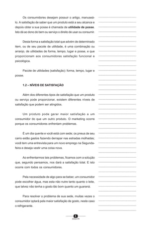 8
SENAI-PR
...............................................
...............................................
...............................................
...............................................
...............................................
...............................................
...............................................
...............................................
...............................................
...............................................
...............................................
...............................................
...............................................
...............................................
...............................................
...............................................
...............................................
...............................................
...............................................
...............................................
...............................................
...............................................
...............................................
...............................................
...............................................
...............................................
...............................................
...............................................
...............................................
...............................................
...............................................
...............................................
...............................................
...............................................
...............................................
...............................................
...............................................
...............................................
...............................................
...............................................
...............................................
Os consumidores desejam possuir o artigo, manuseá-
lo. A satisfação de saber que um produto está a seu alcance e
depois obter a sua posse é chamada de utilidade de posse.
Isto dá ao dono do bem ou serviço o direito de usar ou consumir.
Desta forma a satisfação total que advém de determinado
item, ou de seu pacote de utilidade, é uma combinação ou
arranjo, de utilidades de forma, tempo, lugar e posse, e que
proporcionam aos consumidores satisfação funcional e
psicológica.
Pacote de utilidades (satisfação): forma, tempo, lugar e
posse.
1.2 – NÍVEIS DE SATISFAÇÃO
Além dos diferentes tipos de satisfação que um produto
ou serviço pode proporcionar, existem diferentes níveis de
satisfação que podem ser atingidos.
Um produto pode gerar maior satisfação a um
consumidor do que um outro produto. O marketing ocorre
porque os consumidores enfrentam problemas.
É um dia quente e você está com sede; os pneus de seu
carro estão gastos fazendo derrapar nas estradas molhadas;
você tem uma entrevista para um novo emprego na Segunda-
feira e deseja vestir uma coisa nova.
Ao enfrentarmos tais problemas, ficamos com a solução
que, segundo pensamos, nos dará a satisfação total. E isto
ocorre com todos os consumidores.
Pela necessidade de algo para se beber, um consumidor
pode escolher água, mas esta não nutre tanto quanto o leite,
que talvez não tenha o gosto tão bom quanto um guaraná.
Para resolver o problema de sua sede, muitas vezes o
consumidor optará pela maior satisfação de gosto, neste caso
o refrigerante.
 