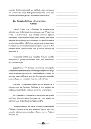 8 0
SENAI-PR
...............................................
...............................................
...............................................
...............................................
...............................................
...............................................
...............................................
...............................................
...............................................
...............................................
...............................................
...............................................
...............................................
...............................................
...............................................
...............................................
...............................................
...............................................
...............................................
...............................................
...............................................
...............................................
...............................................
...............................................
...............................................
...............................................
...............................................
...............................................
...............................................
...............................................
...............................................
...............................................
...............................................
...............................................
...............................................
...............................................
...............................................
...............................................
...............................................
...............................................
...............................................
assuntos de interesse social, que facilitará a ação conjugada
em benefício de todos. Este poder controverso se dá pela
chamada Administração de Controvérsia Pública (ACP).
3.2.– Relações Públicas e Controvérsias
Públicas
Howard Chase, que foi fundador da Associação de
Administração de Controvérsia, assim expressa: “Proponho a
vocês – e aí me incluo – que o nosso campo de ação se
transfira de hábeis comunicações para o mundo bem maior,
para direção de processos ou sistemas sobre questões ligadas
ao interesse público. Não fomos criados para ser apenas as
trombetas das decisões tomadas ontem pelos executivos. Nós
também temos potencialidade para ajudar as decisões de
amanhã (...).
Precisamos lembrar que Relações Públicas constitui
uma profissão que se movimenta e evolui, não uma coleção
de práticas antigas’.
Dessa forma, o RP deixa de ser um mero comunicador
para se tornar parte efetiva da administração empresarial. Hoje,
a atividade mais importante é a de estabelecer e manter um
processo para modificar de ser a das técnicas de comunicação
para dar lugar aos pontos de vista das controvérsias.
Nos anos 70, David Finn, diretor de uma assessoria, já
afirmava que as Relações Públicas “é uma espécie de
moderador que trabalha tentando prevenir e evitar crises”.
Para Teobaldo, o RP se torna um verdadeiro coordenador
do Poder Administrativo Contraversial, com auxílio da
Administração de Controvérsia Pública (ACP).
Chase afirma ainda que a ACP se originou das Relações
Públicas e de cada um de seus aspectos, ligados, tais como
assuntos públicos, comunicações, relações com os Poderes
Públicos, etc.
 
