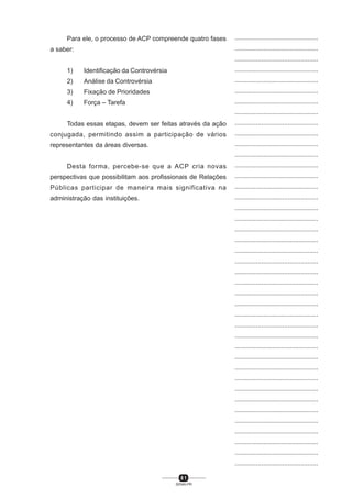 8 1
SENAI-PR
...............................................
...............................................
...............................................
...............................................
...............................................
...............................................
...............................................
...............................................
...............................................
...............................................
...............................................
...............................................
...............................................
...............................................
...............................................
...............................................
...............................................
...............................................
...............................................
...............................................
...............................................
...............................................
...............................................
...............................................
...............................................
...............................................
...............................................
...............................................
...............................................
...............................................
...............................................
...............................................
...............................................
...............................................
...............................................
...............................................
...............................................
...............................................
...............................................
...............................................
...............................................
Para ele, o processo de ACP compreende quatro fases
a saber:
1) Identificação da Controvérsia
2) Análise da Controvérsia
3) Fixação de Prioridades
4) Força – Tarefa
Todas essas etapas, devem ser feitas através da ação
conjugada, permitindo assim a participação de vários
representantes da áreas diversas.
Desta forma, percebe-se que a ACP cria novas
perspectivas que possibilitam aos profissionais de Relações
Públicas participar de maneira mais significativa na
administração das instituições.
 