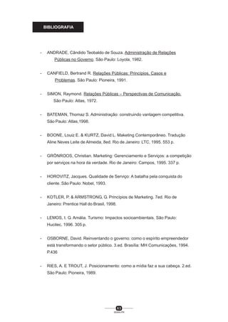 8 3
SENAI-PR
BIBLIOGRAFIA
- ANDRADE, Cândido Teobaldo de Souza. Administração de Relações
Públicas no Governo. São Paulo: Loyola, 1982.
- CANFIELD, Bertrand R. Relações Públicas: Princípios, Casos e
Problemas. São Paulo: Pioneira, 1991.
- SIMON, Raymond. Relações Públicas – Perspectivas de Comunicação.
São Paulo: Atlas, 1972.
- BATEMAN, Thomaz S. Administração: construindo vantagem competitiva.
São Paulo: Atlas,1998.
- BOONE, Louiz E. & KURTZ, David L. Maketing Contemporâneo. Tradução
Aline Neves Leite de Almeida, 8ed. Rio de Janeiro: LTC, 1995. 553 p.
- GRÖNROOS, Christian. Marketing: Gerenciamento e Serviços: a competição
por serviços na hora da verdade. Rio de Janeiro: Campos, 1995. 337 p.
- HOROVITZ, Jacques. Qualidade de Serviço: A batalha pela conquista do
cliente. São Paulo: Nobel, 1993.
- KOTLER, P. & ARMSTRONG, G. Princípios de Marketing. 7ed. Rio de
Janeiro: Prentice Hall do Brasil, 1998.
- LEMOS, I. G. Amália. Turismo: Impactos socioambientais. São Paulo:
Hucitec, 1996. 305 p.
- OSBORNE, David. Reinventando o governo: como o espírito empreendedor
está transformando o setor público. 3.ed. Brasília: MH Comunicações, 1994.
P.436
- RIES, A. E TROUT, J. Posicionamento: como a mídia faz a sua cabeça. 2.ed.
São Paulo: Pioneira, 1989.
 