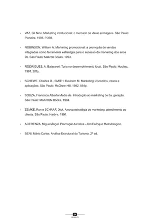 8 4
SENAI-PR
- VAZ, Gil Nino. Marketing institucional: o mercado de idéias e imagens. São Paulo:
Pioneira, 1995. P.360.
- ROBINSON, William A. Marketing promocional: a promoção de vendas
integradas como ferramenta estratégia para o sucesso do marketing dos anos
90. São Paulo: Makron Books, 1993.
- RODRIGUES, A. Balastreri. Turismo desenvolvimento local. São Paulo: Hucitec,
1997. 207p.
- SCHEWE, Charles D., SMITH, Reubem M. Marketing; conceitos, casos e
aplicações. São Paulo: McGraw-Hill, 1982. 564p.
- SOUZA, Francisco Alberto Madia de. Introdução ao marketing de 6a. geração.
São Paulo: MAKRON Books, 1994.
- ZEMKE, Ron e SCHAAF, Dick. A nova estratégia do marketing: atendimento ao
cliente. São Paulo: Harbra, 1991.
- ACERENZA, Miguel Ángel. Promoção turística – Um Enfoque Metodológico.
- BENI, Mário Carlos. Análise Estrutural do Turismo. 2ª ed.
 