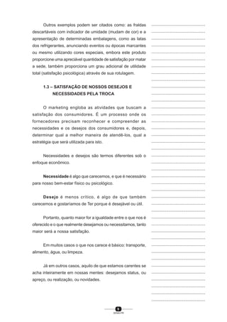 9
SENAI-PR
...............................................
...............................................
...............................................
...............................................
...............................................
...............................................
...............................................
...............................................
...............................................
...............................................
...............................................
...............................................
...............................................
...............................................
...............................................
...............................................
...............................................
...............................................
...............................................
...............................................
...............................................
...............................................
...............................................
...............................................
...............................................
...............................................
...............................................
...............................................
...............................................
...............................................
...............................................
...............................................
...............................................
...............................................
...............................................
...............................................
...............................................
...............................................
...............................................
...............................................
...............................................
Outros exemplos podem ser citados como: as fraldas
descartáveis com indicador de umidade (mudam de cor) e a
apresentação de determinadas embalagens, como as latas
dos refrigerantes, anunciando eventos ou épocas marcantes
ou mesmo utilizando cores especiais, embora este produto
proporcione uma apreciável quantidade de satisfação por matar
a sede, também proporciona um grau adicional de utilidade
total (satisfação psicológica) através de sua rotulagem.
1.3 – SATISFAÇÃO DE NOSSOS DESEJOS E
NECESSIDADES PELA TROCA
O marketing engloba as atividades que buscam a
satisfação dos consumidores. É um processo onde os
fornecedores precisam reconhecer e compreender as
necessidades e os desejos dos consumidores e, depois,
determinar qual a melhor maneira de atendê-los, qual a
estratégia que será utilizada para isto.
Necessidades e desejos são termos diferentes sob o
enfoque econômico.
Necessidade é algo que carecemos, e que é necessário
para nosso bem-estar físico ou psicológico.
Desejo é menos crítico, é algo de que também
carecemos e gostaríamos de Ter porque é desejável ou útil.
Portanto, quanto maior for a igualdade entre o que nos é
oferecido e o que realmente desejamos ou necessitamos, tanto
maior será a nossa satisfação.
Em muitos casos o que nos carece é básico: transporte,
alimento, água, ou limpeza.
Já em outros casos, aquilo de que estamos carentes se
acha inteiramente em nossas mentes: desejamos status, ou
apreço, ou realização, ou novidades.
 