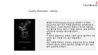Quality Motivation – Money
품질을 추구한다(Quality Driven)는 표현에서 추구한다
(Driven)라는 말이 무슨 목적을 달성하려는 성취욕만을 뜻
하지 않는다. 그것은 본능적인 충동이나 욕구에 이끌리듯,
무슨 물건을 만드는 일이나 기능을 숙달하는 일에 집착하며
강박적으로 쏟아붓는 에너지를 뜻한다…..
(중략)
이 정도면 충분하다는 만족과 그렇지 않다는 불만족이 구분
되지도 않고 구분할 수도 없는 마음상태다….
(중략)
모든 사례에 주목하고 부주의나 무관심으로 생기는 예외를
인정하지 않는다. 만족과 불만족의 경계를 두지 않고 쉴새
없이 집요하게 추적한다.
 