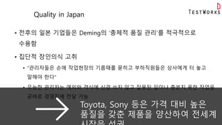 Quality in Japan
• 전후의 일본 기업들은 Deming의 ‘총체적 품질 관리’를 적극적으로
수용함
• 집단적 장인의식 고취
• “관리자들은 손에 작업현장의 기름때를 묻히고 부하직원들은 상사에게 터 놓고
말해야 한다“
• 유능한 관리자는 예의와 격식에 신경 쓰지 않고 잘못된 일이나 충분치 못한 작업을
곧바로 경영진에 전달 가능
Good
Practices①
Toyota, Sony 등은 가격 대비 높은
품질을 갖춘 제품을 양산하여 전세계
 