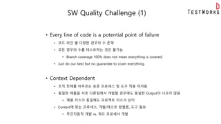 SW Quality Challenge (1)
• Every line of code is a potential point of failure
• 코드 라인 별 다양한 경우의 수 존재
• 모든 경우의 수를 테스트하는 것은 불가능
• Branch coverage 100% does not mean everything is covered.
• Just do our best but no guarantee to cover everything.
• Context Dependent
• 조직 전체를 아우르는 표준 프로세스 및 도구 적용 어려움
• 동일한 제품을 서로 다른팀에서 개발할 경우에도 동일한 Output이 나오지 않음
• 제품 리스크 동일해도 프로젝트 리스크 상이
• Context에 맞는 프로세스, 개발/테스트 방법론, 도구 필요
• 무인자동차 개발 vs. 워드 프로세서 개발
 