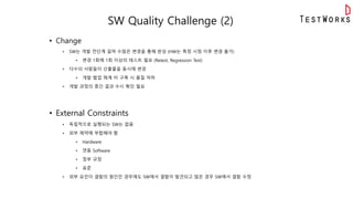 SW Quality Challenge (2)
• Change
• SW는 개발 전단계 걸쳐 수많은 변경을 통해 완성 (HW는 특정 시점 이후 변경 불가)
• 변경 1회에 1회 이상의 테스트 필요 (Retest, Regression Test)
• 다수의 사람들이 산출물을 동시에 변경
• 개발 협업 체계 미 구축 시 품질 저하
• 개발 과정의 중간 결과 수시 확인 필요
• External Constraints
• 독립적으로 실행되는 SW는 없음
• 외부 제약에 부합해야 함
• Hardware
• 연동 Software
• 정부 규정
• 표준
• 외부 요인이 결함의 원인인 경우에도 SW에서 결함이 발견되고 많은 경우 SW에서 결함 수정
 