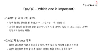 QA/QC – Which one is important?
• QA/QC 중 더 중요한 것은?
• 결국 결과만 좋으면 된다 (QC) => 그 결과는 지속 가능한가?
• 과정의 품질의 높아지면 좋은 결과가 당연히 나올 것이다 (QA) => 소요 시간?, 고객이
진정으로 원하는 제품?
• QA/QC의 Balance 필요
• QC만 강조하면 개발 과정의 품질 확인, 예방 활동 및 지속적 품질 개선 미흡
• QA만 강조하면 중간 및 최종 결과가 고객이 정말 원하는 것이지 확인
 