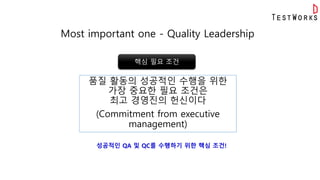 Most important one - Quality Leadership
품질 활동의 성공적인 수행을 위한
가장 중요한 필요 조건은
최고 경영진의 헌신이다
(Commitment from executive
management)
핵심 필요 조건
성공적인 QA 및 QC를 수행하기 위한 핵심 조건!
 