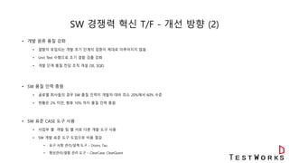 SW 경쟁력 혁신 T/F - 개선 방향 (2)
• 개발 원류 품질 강화
• 결함이 유입되는 개발 초기 단계의 검증이 제대로 이루어지지 않음
• Unit Test 수행으로 조기 결함 검출 강화
• 개발 단계 품질 전담 조직 개설 (SE, SQE)
• SW 품질 인력 충원
• 글로벌 회사들의 경우 SW 품질 인력이 개발자 대비 최소 20%에서 60% 수준
• 현황은 2% 미만, 향후 10% 까지 품질 인력 충원
• SW 표준 CASE 도구 사용
• 사업부 별 개발 팀 별 서로 다른 개발 도구 사용
• SW 개발 표준 도구 도입으로 비용 절감
• 요구 사항 관리/설계 도구 – Doors, Tau
• 형상관리/결함 관리 도구 – ClearCase, ClearQuest
 