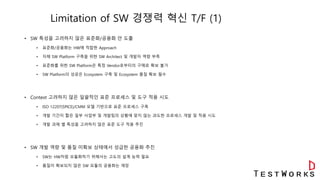 Limitation of SW 경쟁력 혁신 T/F (1)
• SW 특성을 고려하지 않은 표준화/공용화 안 도출
• 표준화/공용화는 HW에 적합한 Approach
• 자체 SW Platform 구축을 위한 SW Architect 및 개발자 역량 부족
• 표준화를 위한 SW Platform은 특정 Vendor로부터의 구매로 확보 불가
• SW Platform의 성공은 Ecosystem 구축 및 Ecosystem 품질 확보 필수
• Context 고려하지 않은 일괄적인 표준 프로세스 및 도구 적용 시도
• ISO 12207(SPICE)/CMM 모델 기반으로 표준 프로세스 구축
• 개발 기간이 짧은 일부 사업부 및 개발팀의 상황에 맞지 않는 과도한 프로세스 개발 및 적용 시도
• 개발 과제 별 특성을 고려하지 않은 표준 도구 적용 추진
• SW 개발 역량 및 품질 미확보 상태에서 성급한 공용화 추진
• SW는 HW처럼 모듈화하기 위해서는 고도의 설계 능력 필요
• 품질이 확보되지 않은 SW 모듈의 공용화는 재앙
 
