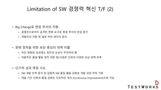 Limitation of SW 경쟁력 혁신 T/F (2)
• Big Change로 현업 부서의 저항
• 경영진으로부터 급격한 변화 요구로 현업 부서의 반감 증가
• 개발자의 저항 및 일부 허위 데이터 양산
• 문화 정착을 위한 보상 중심의 대책 미흡
• 작은 변화와 성과에도 칭찬과 보상이 주어져야 함
• 자발적인 품질 활동 정착 위한 팀/사업부 단위의 다양한 보상 정책 부족
• 단기적 성과 측정 시도
• SW 개발 인력 증가 및 집중적 SW 품질 활동 강화로 개발 과정 부하 가중
• 개발 기간 단축과 품질 강화는 지속적인 개선 (Continuous Improvement)으로 가능
 