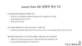 Lesson from SW 경쟁력 혁신 T/F
• 소프트웨어 품질 확보를 위한 경영진의 의지
• 삼성전자는 최고 경영층에서 SW 품질의 중요성을 인지하고 SW 품질 개선 의지 표명
• SW 품질 중요성을 현업 부서에 각인
• 철저한 감사와 사후 관리
• 조직의 품질 역량을 올리기 위한 전사 프로세스 및 정책 수립
• 삼성전자의 SW 품질 역량 미흡 사업부의 경우 SW 프로세스 및 도구 도입 등 SW 품질 기반을 구축하는 계기가 됨
• 원류 품질 개선을 위한 Unit Test 강화 및 개발팀 내 품질 전담 조직 및 인력 배치
• 개발팀 내 SE (Software Engineering) 조직 신설하여 SW 개발 생산성 및 품질 향상 지원
• SW 개발 원류 품질 확보를 위한 자주 검증 문화 강조
 