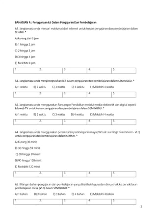 2
BAHAGIAN A : Penggunaan Ict Dalam Pengajaran Dan Pembelajaran
A1. Jangkamasa anda mencari maklumat dari internet untuk tujuan pengajaran dan pembelajaran dalam
SEHARI.?*
A)?kurang?dari?1?jam??
B) 1 hingga 2 jam
C) 2 hingga 3 jam
D) 3 hingga 4 jam
E) Melebihi 4 jam
1. 2. 3. 4. 5.
A2.?Jangkamasa?anda?mengintegrasikan?ICT?dalam?pengajaran?dan?pembelajaran?dalam?SEMINGGU.?*
A) 1 waktu B) 2 waktu C) 3 waktu D) 4 waktu E) Melebihi 4 waktu
1. 2. 3. 4. 5.
A3. Jangkamasa anda menggunakan Rancangan Pendidikan melalui media elektronik dan digital seperti
Eduweb?TV?untuk?tujuan?pengajaran?dan?pembelajaran?dalam?SEMINGGU.?*
A) 1 waktu B) 2 waktu C) 3 waktu D) 4 waktu E) Melebihi 4 waktu
1. 2. 3. 4. 5.
A4. Jangkamasa anda menggunakan persekitaran pembelajaran maya (Virtual Learning Environment - VLE)
untuk?pengajaran?dan?pembelajaran?dalam?SEHARI.?*
A) Kurang 30 minit
B) 30 hingga 59 minit
C) 60 hingga 89 minit
D) 90 hingga 120 minit
E) Melebihi 120 minit
1. 2. 3. 4. 5.
A5. Bilangan bahan pengajaran dan pembelajaran yang dihasil oleh guru dan dimuatnaik ke persekitaran
pembelajaran?maya?(VLE)?dalam?SEMINGGU.?*
A) 1 bahan B) 2 bahan C) 3 bahan D) 4 bahan E) Melebihi 4 bahan
1. 2. 3. 4. 5.
 