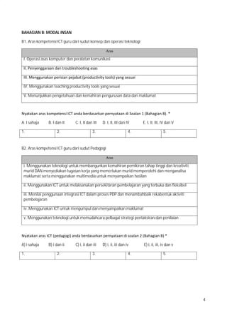 4
BAHAGIAN B: MODAL INSAN
B1. Aras kompetensi ICT guru dari sudut konsep dan operasi teknologi
Aras
I. Operasi asas komputer dan peralatan komunikasi
II.?Penyenggaraan?dan?troubleshooting?asas?
III.?Menggunakan?perisian?pejabat?(productivity?tools)?yang?sesuai
IV. Menggunakan teaching productivity tools yang sesuai
V. Menunjukkan pengetahuan dan kemahiran pengurusan data dan maklumat
Nyatakan?aras?kompetensi?ICT?anda?berdasarkan?pernyataan?di?Soalan?1?(Bahagian?B).?*
A. I sahaja B. I dan II C. I, II dan III D. I, II, III dan IV E. I, II, III, IV dan V
1. 2. 3. 4. 5.
B2. Aras kompetensi ICT guru dari sudut Pedagogi
Aras
i. Menggunakan teknologi untuk membangunkan kemahiran pemikiran tahap tinggi dan kreativiti
murid DAN menyediakan tugasan kerja yang memerlukan murid memperolehi dan menganalisa
maklumat serta menggunakan multimedia untuk menyampaikan hasilan
ii. Menggunakan ICT untuk melaksanakan persekitaran pembelajaran yang terbuka dan fleksibel
iii. Menilai penggunaan integrasi ICT dalam proses PDP dan menambahbaik rekabentuk aktiviti
pembelajaran
iv. Menggunakan ICT untuk mengumpul dan menyampaikan maklumat
v. Menggunakan teknologi untuk memudahcara pelbagai strategi pentaksiran dan penilaian
Nyatakan?aras?ICT?(pedagogi)?anda?berdasarkan?pernyataan?di?soalan?2?(Bahagian?B)?*
A) i sahaja B) i dan ii C) i, ii dan iii D) i, ii, iii dan iv E) i, ii, iii, iv dan v
1. 2. 3. 4. 5.
 