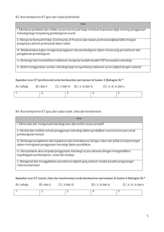 5
B3. Aras kompetensi ICT guru dari sudut profesional
Aras
i. Membuat penilaian dan refleksi secara berterusan bagi membuat keputusan bijak tentang penggunaan
teknologi bagi menyokong pembelajaran murid
ii. Menyertai Komuniti Pakar (Community of Practice) dan badan profesional global DAN menjadi
pengantara aktiviti profesional dalam talian
iii. Melaksanakan kajian mengenai pengajaran dan pembelajaran dalam merancang persekitaran dan
pengalaman pembelajaran
iv. Berkongsi dan menerbitkan maklumat mengenai kaedah-kaedah PDP berasaskan teknologi
iv. Boleh menggunakan sumber teknologi bagi menyumbang maklumat secara digital dengan selamat
Nyatakan?aras?ICT?(profesional)?anda?berdasarkan?pernyataan?di?Soalan?3?(Bahagian?B)?*
A) i sahaja B) i dan ii C) i, ii dan iii D) i, ii, iii dan iv E) i, ii, iii, iv dan v
1. 2. 3. 4. 5.
B4. Aras kompetensi ICT guru dari sudut sosial, etika dan keselamatan
Aras
i. Meneroka dan mengemudi teknologi baru dan terkini secara proaktif
ii. Menilai dan melihat semula penggunaan teknologi dalam pendidikan secara berterusan untuk
pembangunan inovasi
iii. Berkongsi pengalaman dan kepakaran dan berkolaborasi dengan rakan dan pihak berkepentingan
dalam memajukan penggunaan teknologi dalam pendidikan
iv. Menyediakan akses kepada penggunaan teknologi secara saksama dengan mengambilkira
kepelbagaian pembelajaran, sosial dan budaya
v. Mengamal dan menggalakkan persekitaran digital yang selamat melalui kaedah pengurangan
risiko keselamatan
Nyatakan?aras?ICT?(sosial,?etika?dan?keselamatan)?anda?berdasarkan?pernyataan?di?Soalan?4?(Bahagian?B)?*
A) i sahaja B) i dan ii C) i, ii dan iii D) i, ii, iii dan iv E) i, ii, iii, iv dan v
1. 2. 3. 4. 5.
 