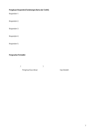 7
Pengakuan Responden(Tandatangan,Nama dan Tarikh):
Responden 1:
Responden 2:
Responden 3:
Responden 4:
Responden 5:
Pengesahan Pentadbir:
( )
Pengetua/Guru Besar Cop Sekolah:
 