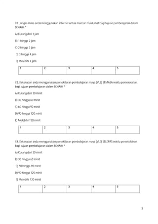 3
C2. Jangka masa anda menggunakan internet untuk mencari maklumat bagi tujuan pembelajaran dalam
SEHARI. *
A) Kurang dari 1 jam
B) 1 hingga 2 jam
C) 2 hingga 3 jam
D) 3 hingga 4 jam
E) Melebihi 4 jam
1 2 3 4 5
C3. Kekerapan anda menggunakan persekitaran pembelajaran maya (VLE) SEMASA waktu persekolahan
bagi tujuan pembelajaran dalam SEHARI. *
A) Kurang dari 30 minit
B) 30 hingga 60 minit
C) 60 hingga 90 minit
D) 90 hingga 120 minit
E) Melebihi 120 minit
1 2 3 4 5
C4. Kekerapan anda menggunakan persekitaran pembelajaran maya (VLE) SELEPAS waktu persekolahan
bagi tujuan pembelajaran dalam SEHARI. *
A) Kurang dari 30 minit
B) 30 hingga 60 minit
C) 60 hingga 90 minit
D) 90 hingga 120 minit
E) Melebihi 120 minit
1 2 3 4 5
 