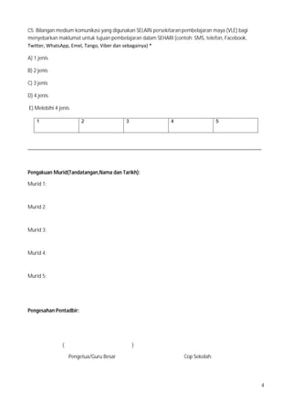 4
C5. Bilangan medium komunikasi yang digunakan SELAIN persekitaran pembelajaran maya (VLE) bagi
menyebarkan maklumat untuk tujuan pembelajaran dalam SEHARI (contoh: SMS, telefon, Facebook,
Twitter, WhatsApp, Emel, Tango, Viber dan sebagainya) *
A) 1 jenis
B) 2 jenis
C) 3 jenis
D) 4 jenis
E) Melebihi 4 jenis
1 2 3 4 5
_______________________________________________________________________________________
Pengakuan Murid(Tandatangan,Nama dan Tarikh):
Murid 1:
Murid 2:
Murid 3:
Murid 4:
Murid 5:
Pengesahan Pentadbir:
( )
Pengetua/Guru Besar Cop Sekolah:
 