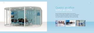 02_03                                                                         02_03




        Quadro: an office
        within an office
        Quadro provides freestanding cellular environments of
        virtually unlimited design possibilities and end user applications.
        Combining simplicity with flexibility, Quadro will easily adapt
        to any task; perfect for utilising space within open plan areas.
 