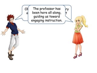 Ok, so we solved the mystery
of engaging instruction but
where is the professor?
The professor has
been here all along,
guiding us toward
engaging instruction.
 