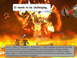 Jones, B., Valdez, G., Norakowski, J., & Rasmussen, C. (1994). Designing learning and technology
for educational reform. North Central Regional Educational Laboratory. [Online]. Available:
http://www.ncrtec.org/capacity/profile/profwww.htm and Schlechty, P. C. (1997). Inventing
better schools: An action plan for educational reform. San Francisco, CA: Jossey-Bass. Chapter 2
“The Gamification of Learning and Instruction.”
It needs to be challenging.
 