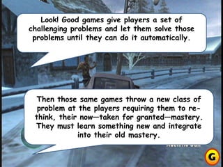 Look! Good games give players a set of
challenging problems and let them solve those
problems until they can do it automatically.
Then those same games throw a new class of
problem at the players requiring them to re-
think, their now—taken for granted—mastery.
They must learn something new and integrate
into their old mastery.
 