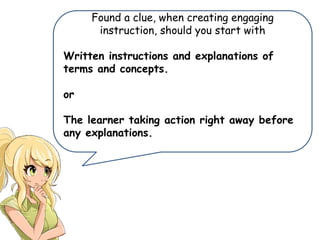 Found a clue, when creating engaging
instruction, should you start with
Written instructions and explanations of
terms and concepts.
or
The learner taking action right away before
any explanations.
 
