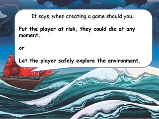 It says, when creating a game should you…
Put the player at risk, they could die at any
moment.
or
Let the player safely explore the environment.
 
