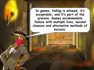 In games, failing is allowed, it’s
acceptable, and it’s part of the
process. Games accommodate
failure with multiple lives, second
chances and alternative methods of
success.
 