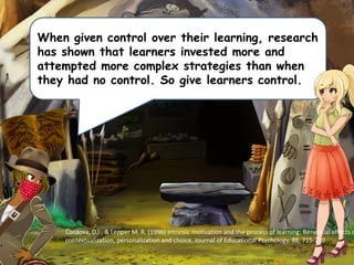 When given control over their learning, research
has shown that learners invested more and
attempted more complex strategies than when
they had no control. So give learners control.
Cordova, D.I., & Lepper M. R. (1996) Intrinsic motivation and the process of learning: Beneficial effects o
contextualization, personalization and choice. Journal of Educational Psychology, 88, 715-730
 