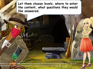 Let them choose levels, where to enter
the content, what questions they would
like answered.
Cordova, D.I., & Lepper M. R. (1996) Intrinsic motivation and the process of learning: Beneficial effects of
contextualization, personalization and choice. Journal of Educational Psychology, 88, 715-730
 