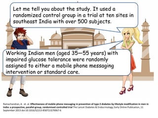 Let me tell you about the study. It used a
randomized control group in a trial at ten sites in
southeast India with over 500 subjects.
Working Indian men (aged 35—55 years) with
impaired glucose tolerance were randomly
assigned to either a mobile phone messaging
intervention or standard care..
Ramachandran, A. et. al. Effectiveness of mobile phone messaging in prevention of type 2 diabetes by lifestyle modification in men in
India: a prospective, parallel-group, randomised controlled trial The Lancet Diabetes & Endocrinology, Early Online Publication, 11
September 2013 doi:10.1016/S2213-8587(13)70067-6
 