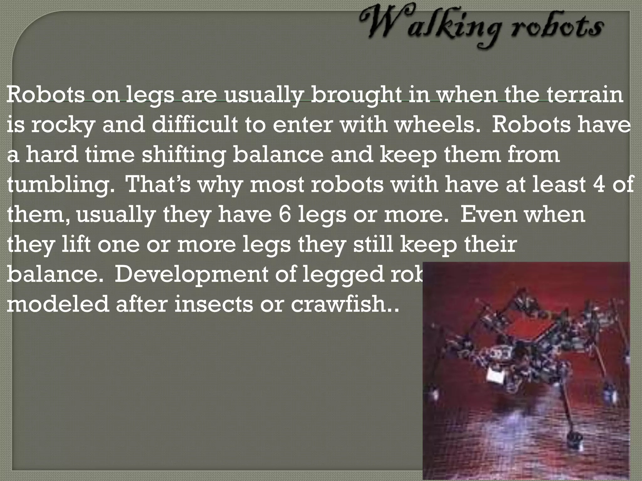 Robots on legs are usually brought in when the terrain
is rocky and difficult to enter with wheels. Robots have
a hard time shifting balance and keep them from
tumbling. That’s why most robots with have at least 4 of
them, usually they have 6 legs or more. Even when
they lift one or more legs they still keep their
balance. Development of legged robots is often
modeled after insects or crawfish..
 