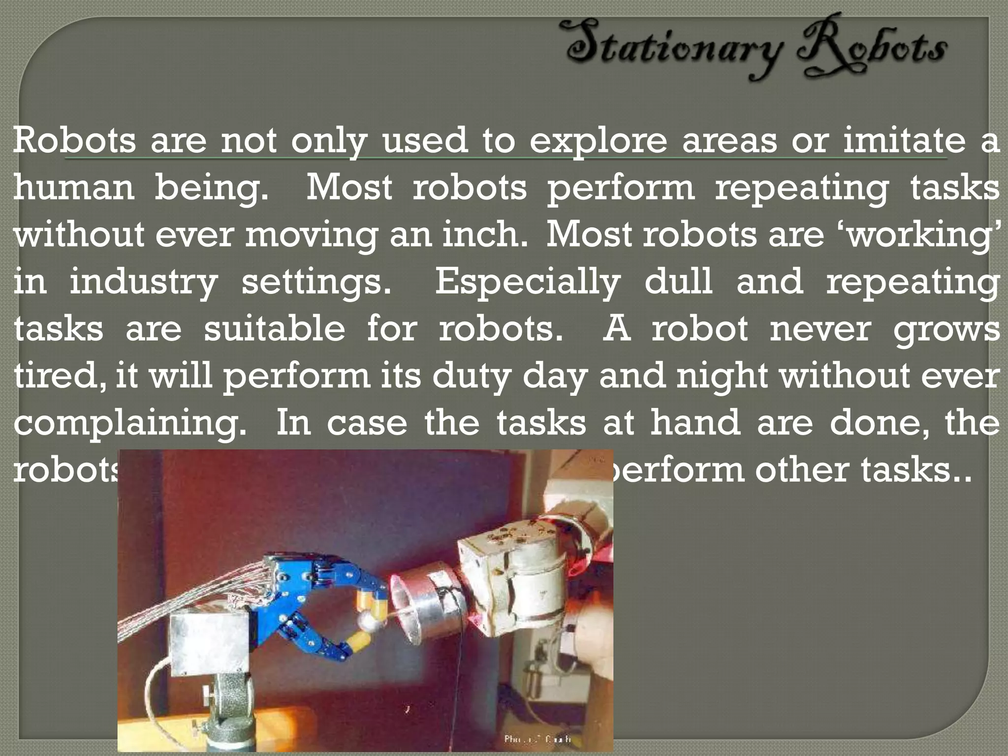 Robots are not only used to explore areas or imitate a
human being. Most robots perform repeating tasks
without ever moving an inch. Most robots are ‘working’
in industry settings. Especially dull and repeating
tasks are suitable for robots. A robot never grows
tired, it will perform its duty day and night without ever
complaining. In case the tasks at hand are done, the
robots will be reprogrammed to perform other tasks..
 