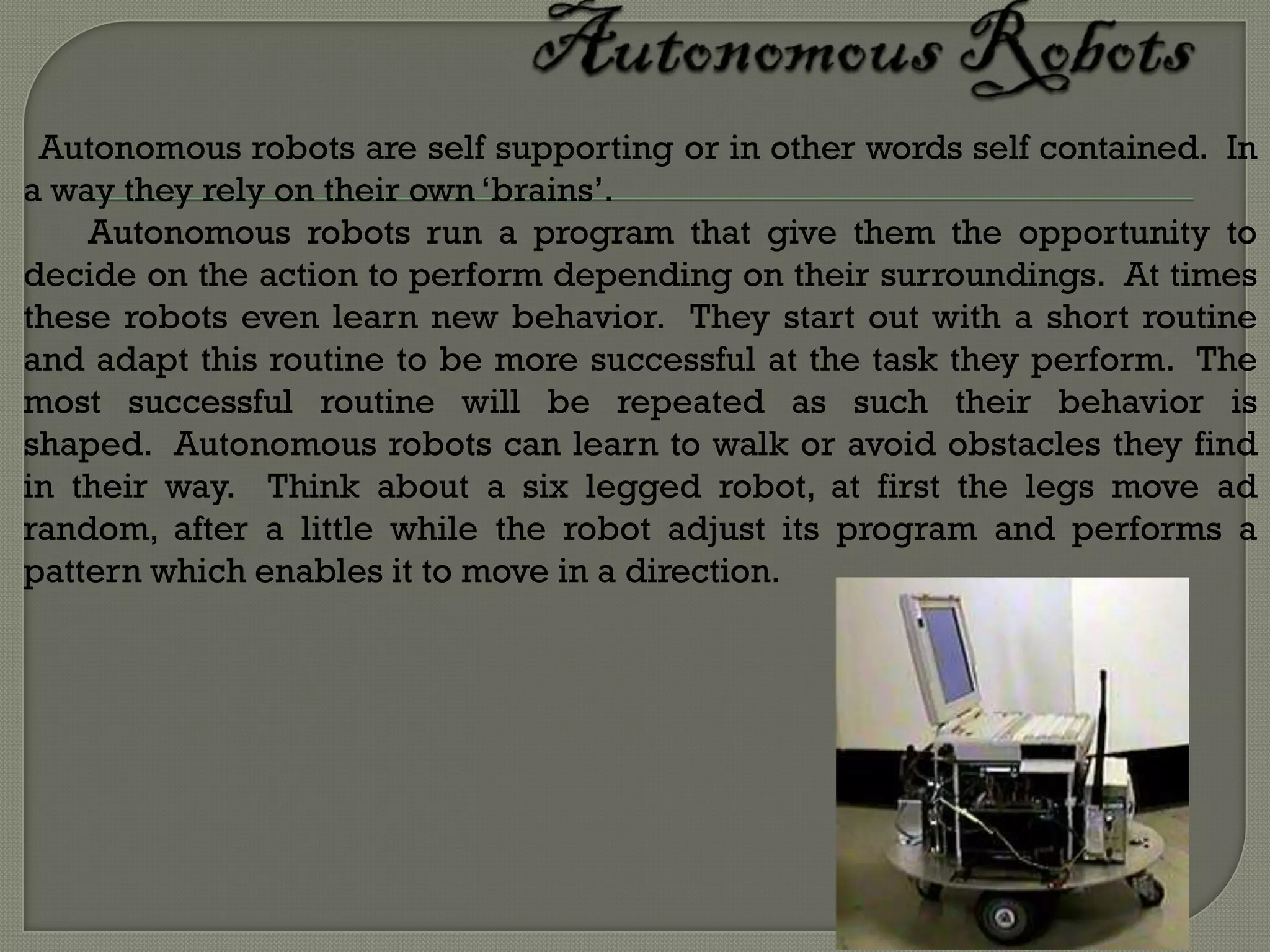 Autonomous robots are self supporting or in other words self contained. In
a way they rely on their own ‘brains’.
    Autonomous robots run a program that give them the opportunity to
decide on the action to perform depending on their surroundings. At times
these robots even learn new behavior. They start out with a short routine
and adapt this routine to be more successful at the task they perform. The
most successful routine will be repeated as such their behavior is
shaped. Autonomous robots can learn to walk or avoid obstacles they find
in their way. Think about a six legged robot, at first the legs move ad
random, after a little while the robot adjust its program and performs a
pattern which enables it to move in a direction.
 